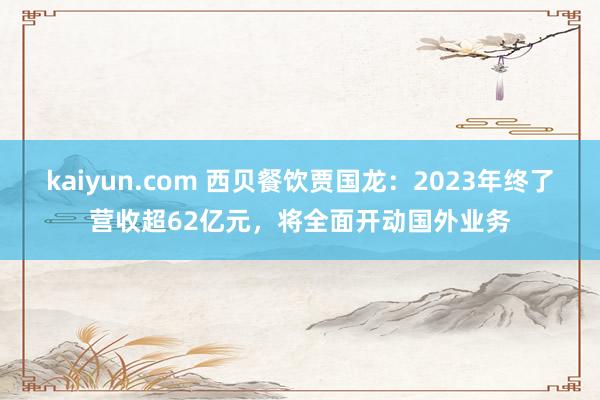 kaiyun.com 西贝餐饮贾国龙：2023年终了营收超62亿元，将全面开动国外业务