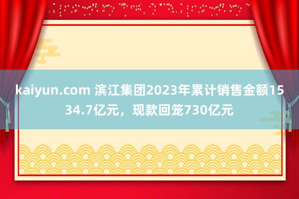 kaiyun.com 滨江集团2023年累计销售金额1534.7亿元，现款回笼730亿元