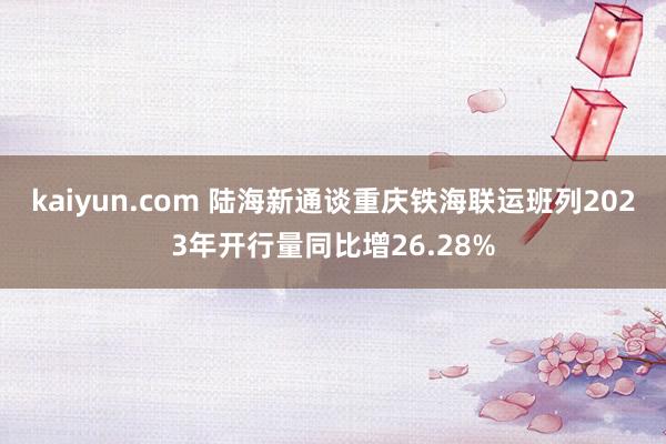 kaiyun.com 陆海新通谈重庆铁海联运班列2023年开行量同比增26.28%