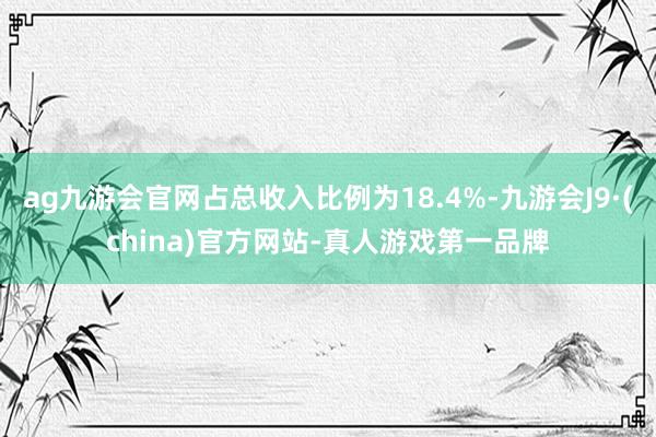 ag九游会官网占总收入比例为18.4%-九游会J9·(china)官方网站-真人游戏第一品牌