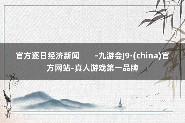 官方逐日经济新闻       -九游会J9·(china)官方网站-真人游戏第一品牌
