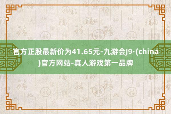官方正股最新价为41.65元-九游会J9·(china)官方网站-真人游戏第一品牌