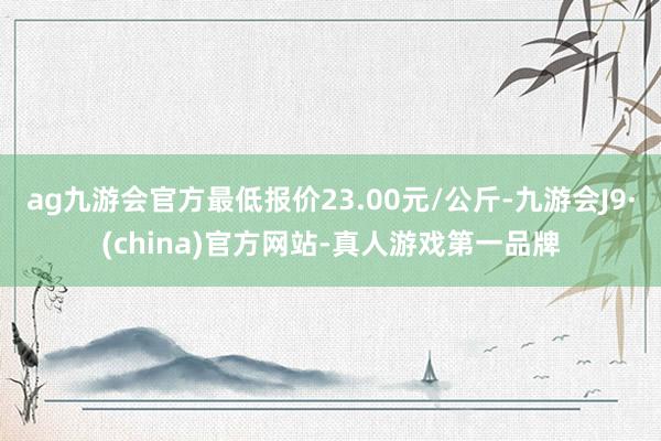 ag九游会官方最低报价23.00元/公斤-九游会J9·(china)官方网站-真人游戏第一品牌