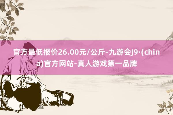 官方最低报价26.00元/公斤-九游会J9·(china)官方网站-真人游戏第一品牌