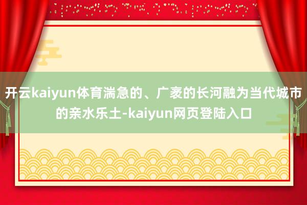 开云kaiyun体育湍急的、广袤的长河融为当代城市的亲水乐土-kaiyun网页登陆入口