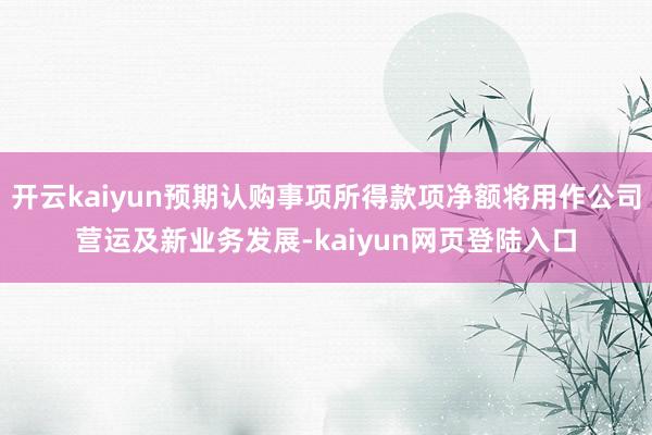 开云kaiyun预期认购事项所得款项净额将用作公司营运及新业务发展-kaiyun网页登陆入口