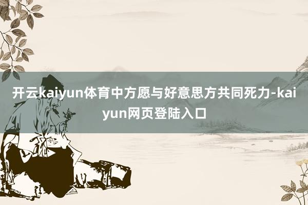 开云kaiyun体育中方愿与好意思方共同死力-kaiyun网页登陆入口