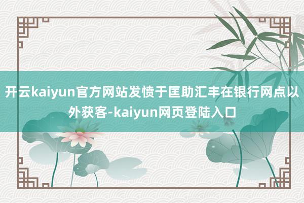 开云kaiyun官方网站发愤于匡助汇丰在银行网点以外获客-kaiyun网页登陆入口