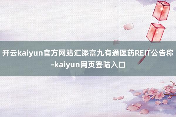 开云kaiyun官方网站汇添富九有通医药REIT公告称-kaiyun网页登陆入口