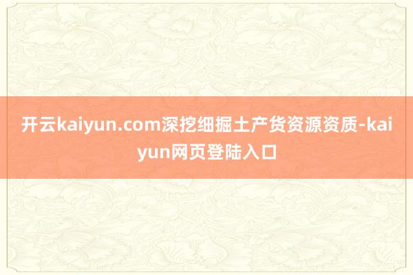 开云kaiyun.com深挖细掘土产货资源资质-kaiyun网页登陆入口