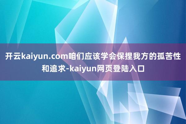 开云kaiyun.com咱们应该学会保捏我方的孤苦性和追求-kaiyun网页登陆入口