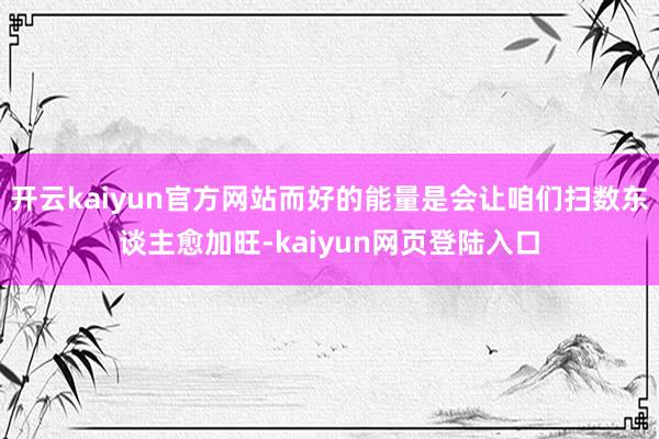 开云kaiyun官方网站而好的能量是会让咱们扫数东谈主愈加旺-kaiyun网页登陆入口