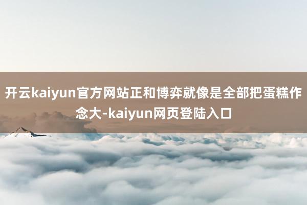 开云kaiyun官方网站正和博弈就像是全部把蛋糕作念大-kaiyun网页登陆入口