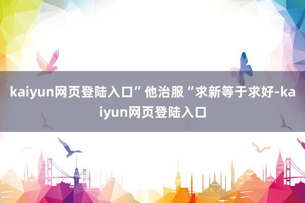 kaiyun网页登陆入口”他治服“求新等于求好-kaiyun网页登陆入口