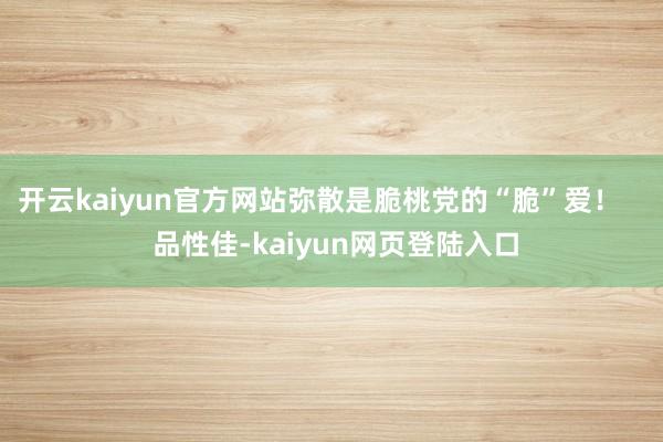 开云kaiyun官方网站弥散是脆桃党的“脆”爱！    品性佳-kaiyun网页登陆入口