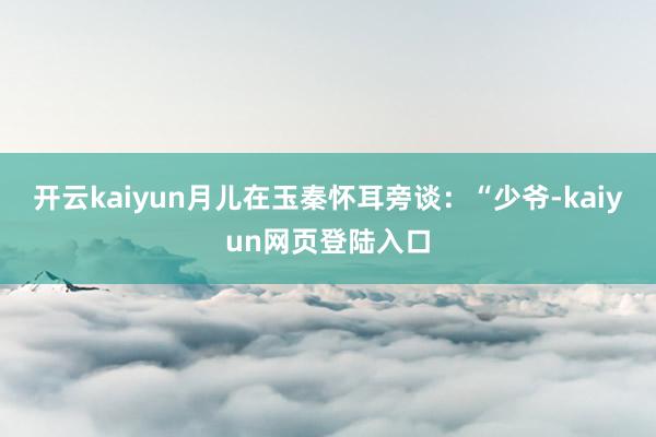 开云kaiyun月儿在玉秦怀耳旁谈：“少爷-kaiyun网页登陆入口