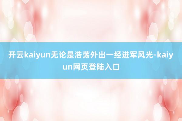 开云kaiyun无论是浩荡外出一经进军风光-kaiyun网页登陆入口