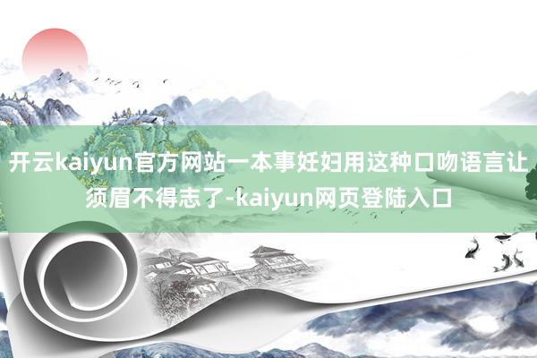 开云kaiyun官方网站一本事妊妇用这种口吻语言让须眉不得志了-kaiyun网页登陆入口