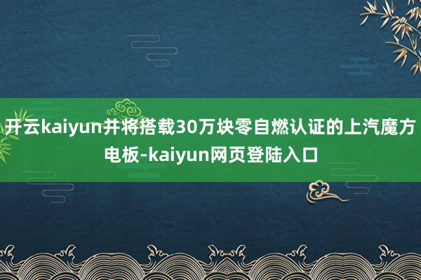 开云kaiyun并将搭载30万块零自燃认证的上汽魔方电板-kaiyun网页登陆入口