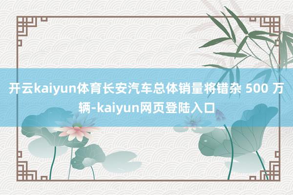开云kaiyun体育长安汽车总体销量将错杂 500 万辆-kaiyun网页登陆入口