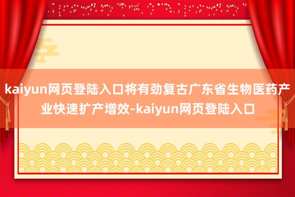 kaiyun网页登陆入口将有劲复古广东省生物医药产业快速扩产增效-kaiyun网页登陆入口