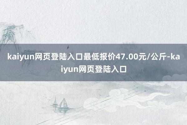 kaiyun网页登陆入口最低报价47.00元/公斤-kaiyun网页登陆入口