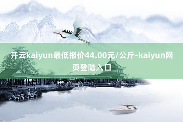开云kaiyun最低报价44.00元/公斤-kaiyun网页登陆入口