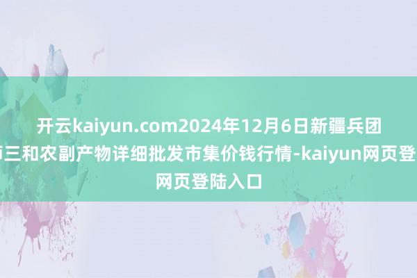 开云kaiyun.com2024年12月6日新疆兵团第五师三和农副产物详细批发市集价钱行情-kaiyun网页登陆入口