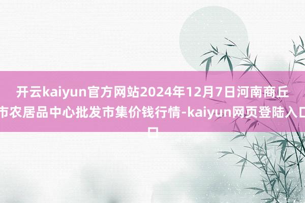 开云kaiyun官方网站2024年12月7日河南商丘市农居品中心批发市集价钱行情-kaiyun网页登陆入口
