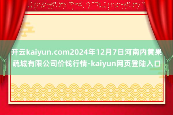 开云kaiyun.com2024年12月7日河南内黄果蔬城有限公司价钱行情-kaiyun网页登陆入口