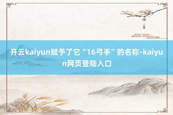 开云kaiyun赋予了它“16弓手”的名称-kaiyun网页登陆入口