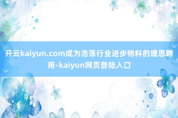 开云kaiyun.com成为浩荡行业进步物料的理思聘用-kaiyun网页登陆入口