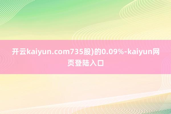 开云kaiyun.com735股)的0.09%-kaiyun网页登陆入口