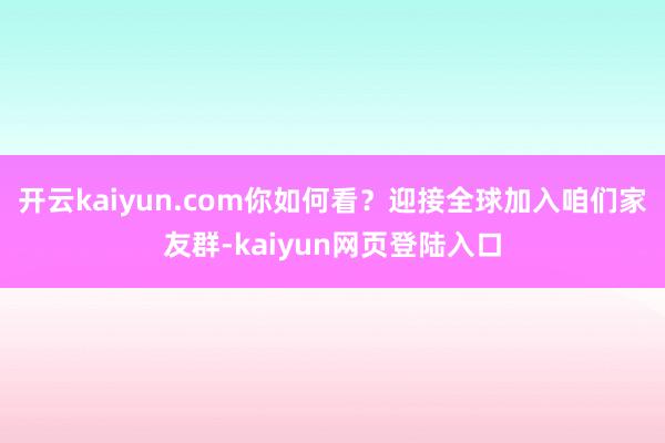 开云kaiyun.com你如何看？迎接全球加入咱们家友群-kaiyun网页登陆入口
