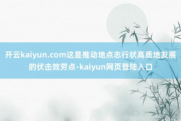 开云kaiyun.com这是推动地点志行状高质地发展的伏击效劳点-kaiyun网页登陆入口
