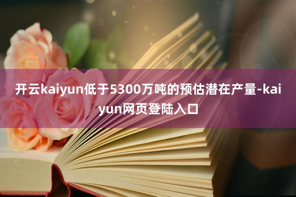开云kaiyun低于5300万吨的预估潜在产量-kaiyun网页登陆入口
