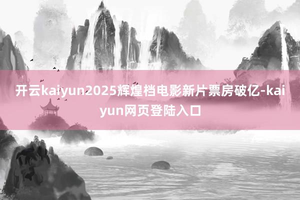 开云kaiyun2025辉煌档电影新片票房破亿-kaiyun网页登陆入口