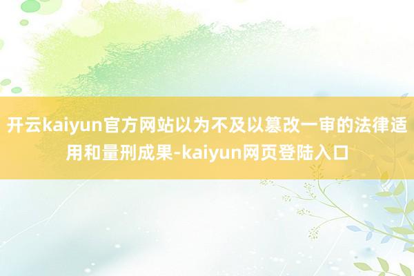 开云kaiyun官方网站以为不及以篡改一审的法律适用和量刑成果-kaiyun网页登陆入口