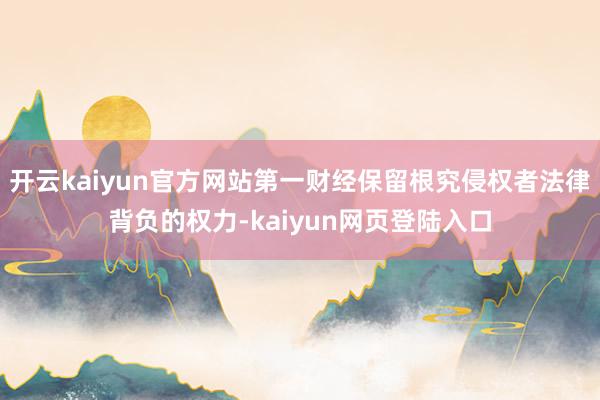 开云kaiyun官方网站第一财经保留根究侵权者法律背负的权力-kaiyun网页登陆入口