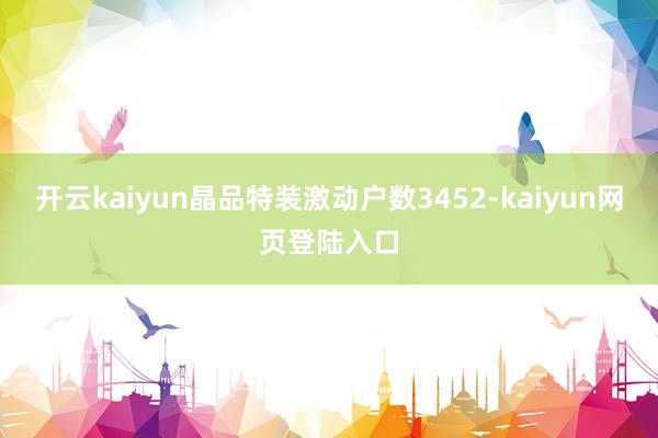 开云kaiyun晶品特装激动户数3452-kaiyun网页登陆入口
