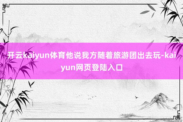开云kaiyun体育他说我方随着旅游团出去玩-kaiyun网页登陆入口