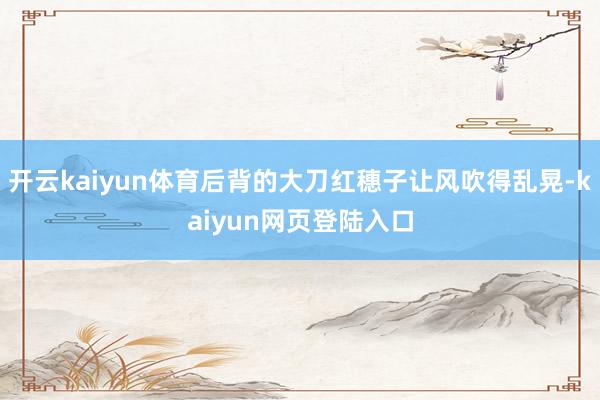 开云kaiyun体育后背的大刀红穗子让风吹得乱晃-kaiyun网页登陆入口