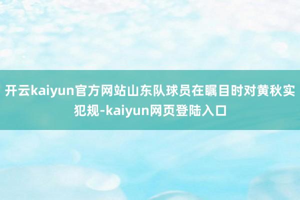 开云kaiyun官方网站山东队球员在瞩目时对黄秋实犯规-kaiyun网页登陆入口