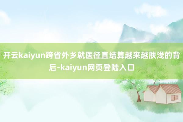 开云kaiyun跨省外乡就医径直结算越来越肤浅的背后-kaiyun网页登陆入口