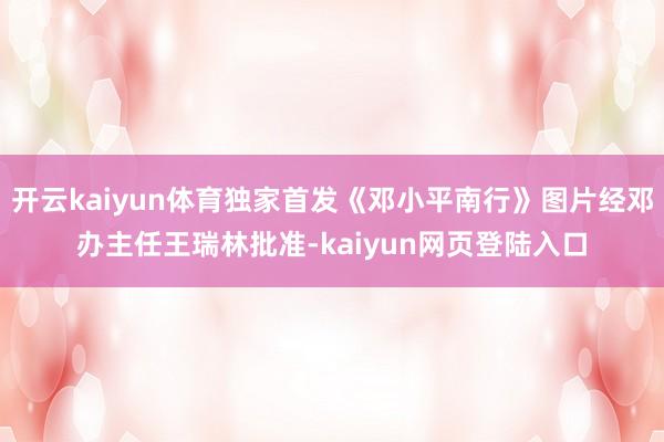 开云kaiyun体育独家首发《邓小平南行》图片经邓办主任王瑞林批准-kaiyun网页登陆入口