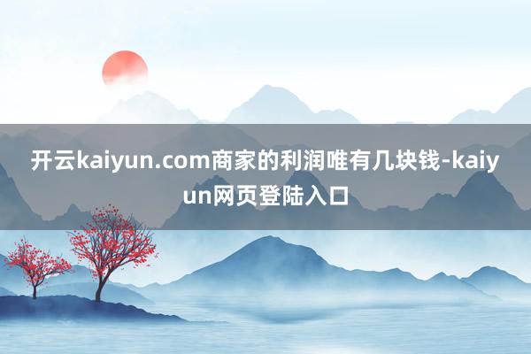 开云kaiyun.com商家的利润唯有几块钱-kaiyun网页登陆入口