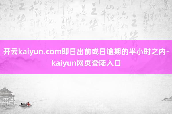 开云kaiyun.com即日出前或日逾期的半小时之内-kaiyun网页登陆入口