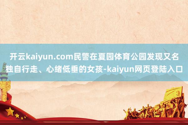 开云kaiyun.com民警在夏园体育公园发现又名独自行走、心绪低垂的女孩-kaiyun网页登陆入口
