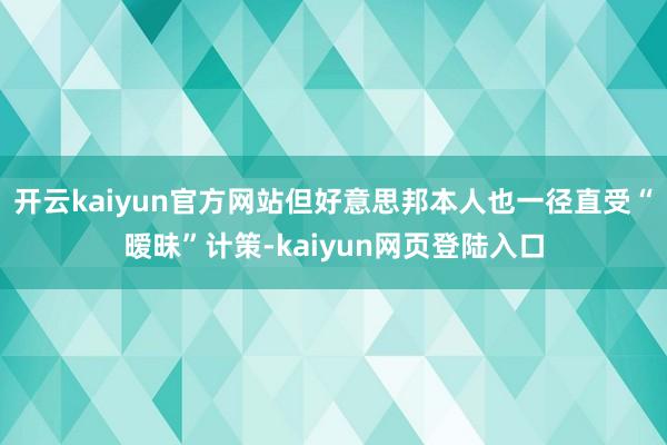开云kaiyun官方网站但好意思邦本人也一径直受“暧昧”计策-kaiyun网页登陆入口