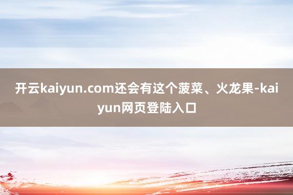 开云kaiyun.com还会有这个菠菜、火龙果-kaiyun网页登陆入口